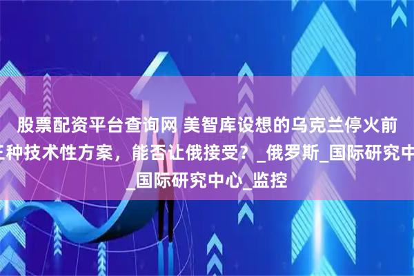股票配资平台查询网 美智库设想的乌克兰停火前景，有三种技术性方案，能否让俄接受？_俄罗斯_国际研究中心_监控