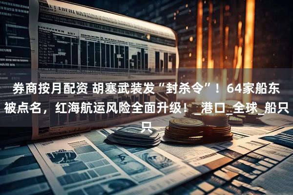 券商按月配资 胡塞武装发“封杀令”！64家船东被点名，红海航运风险全面升级！_港口_全球_船只
