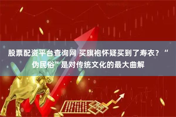 股票配资平台查询网 买旗袍怀疑买到了寿衣？“伪民俗”是对传统文化的最大曲解
