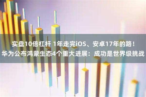 实盘10倍杠杆 1年走完iOS、安卓17年的路！华为公布鸿蒙生态4个重大进展：成功是世界级挑战