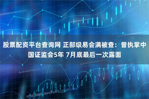 股票配资平台查询网 正部级易会满被查：曾执掌中国证监会5年 7月底最后一次露面