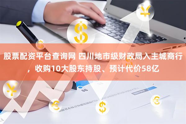 股票配资平台查询网 四川地市级财政局入主城商行，收购10大股东持股、预计代价58亿