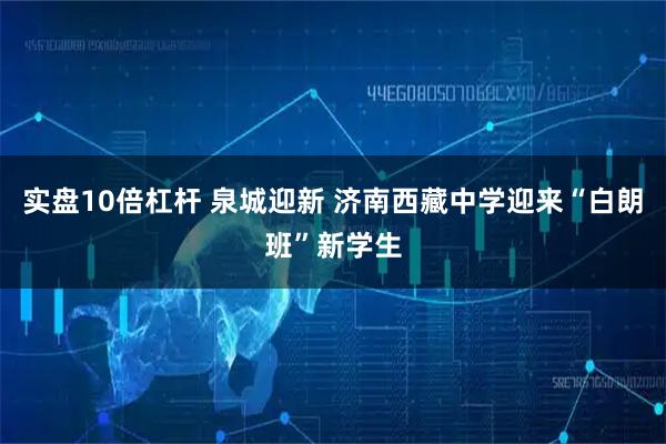 实盘10倍杠杆 泉城迎新 济南西藏中学迎来“白朗班”新学生