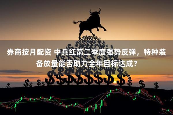 券商按月配资 中兵红箭二季度强势反弹，特种装备放量能否助力全年目标达成？