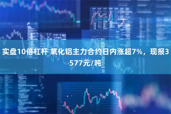 实盘10倍杠杆 氧化铝主力合约日内涨超7%，现报3577元/吨