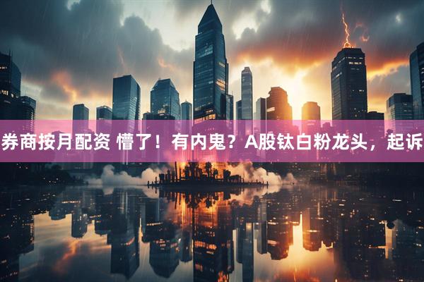 券商按月配资 懵了！有内鬼？A股钛白粉龙头，起诉