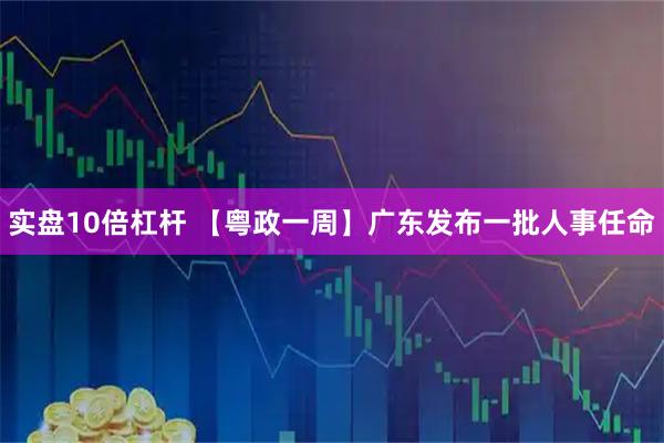 实盘10倍杠杆 【粤政一周】广东发布一批人事任命