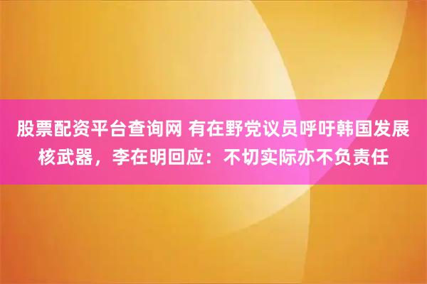 股票配资平台查询网 有在野党议员呼吁韩国发展核武器，李在明回应：不切实际亦不负责任
