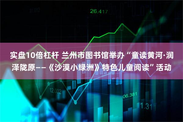 实盘10倍杠杆 兰州市图书馆举办“童读黄河·润泽陇原——《沙漠小绿洲》特色儿童阅读”活动