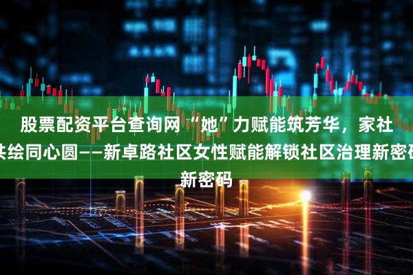 股票配资平台查询网 “她”力赋能筑芳华，家社共绘同心圆——新卓路社区女性赋能解锁社区治理新密码