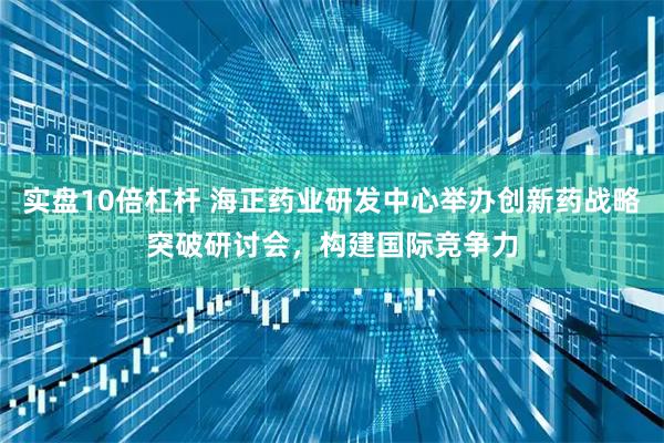实盘10倍杠杆 海正药业研发中心举办创新药战略突破研讨会，构建国际竞争力