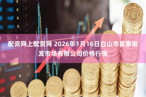 配资网上配资网 2026年1月16日白山市星泰批发市场有限公司价格行情