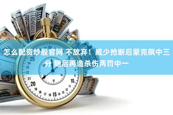 怎么配资炒股官网 不放弃！威少抢断后蒙克飙中三分 随后再造杀伤两罚中一