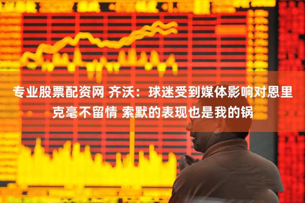 专业股票配资网 齐沃：球迷受到媒体影响对恩里克毫不留情 索默的表现也是我的锅