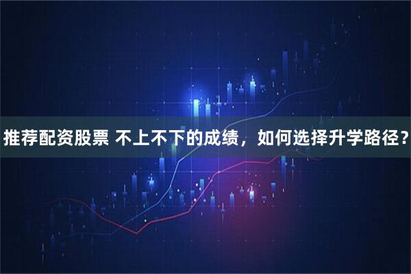 推荐配资股票 不上不下的成绩，如何选择升学路径？