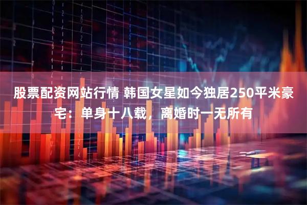 股票配资网站行情 韩国女星如今独居250平米豪宅：单身十八载，离婚时一无所有
