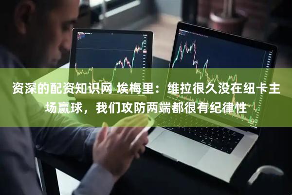 资深的配资知识网 埃梅里：维拉很久没在纽卡主场赢球，我们攻防两端都很有纪律性