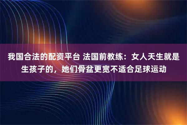 我国合法的配资平台 法国前教练：女人天生就是生孩子的，她们骨盆更宽不适合足球运动