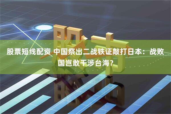 股票短线配资 中国祭出二战铁证敲打日本：战败国岂敢干涉台海？