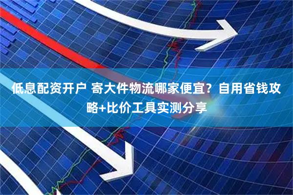 低息配资开户 寄大件物流哪家便宜？自用省钱攻略+比价工具实测分享