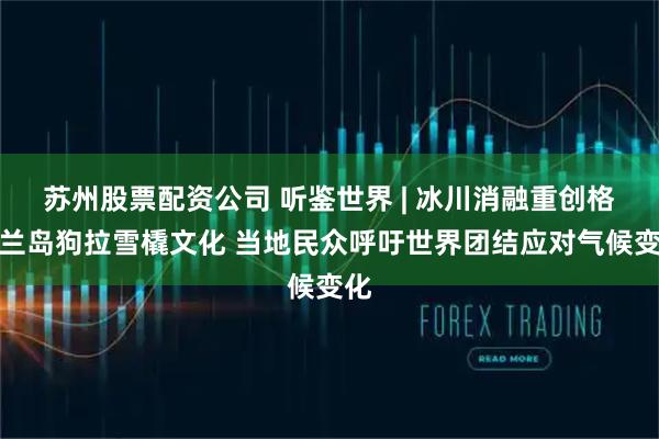 苏州股票配资公司 听鉴世界 | 冰川消融重创格陵兰岛狗拉雪橇文化 当地民众呼吁世界团结应对气候变化