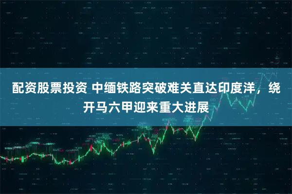 配资股票投资 中缅铁路突破难关直达印度洋，绕开马六甲迎来重大进展