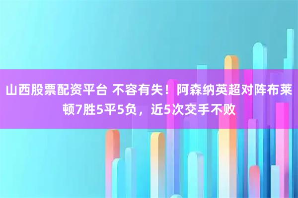 山西股票配资平台 不容有失！阿森纳英超对阵布莱顿7胜5平5负，近5次交手不败