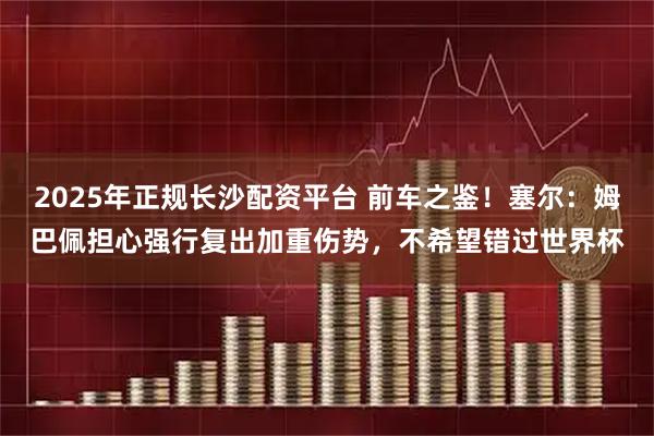 2025年正规长沙配资平台 前车之鉴！塞尔：姆巴佩担心强行复出加重伤势，不希望错过世界杯