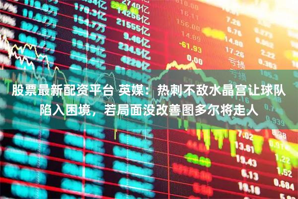 股票最新配资平台 英媒：热刺不敌水晶宫让球队陷入困境，若局面没改善图多尔将走人