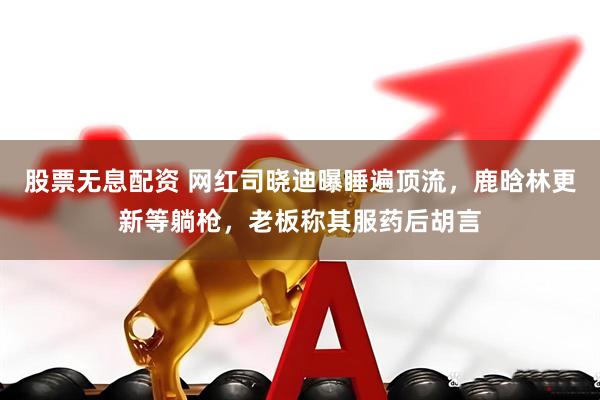 股票无息配资 网红司晓迪曝睡遍顶流，鹿晗林更新等躺枪，老板称其服药后胡言
