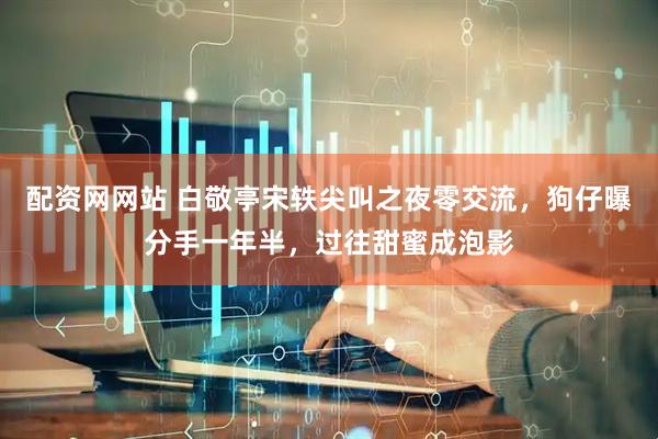 配资网网站 白敬亭宋轶尖叫之夜零交流，狗仔曝分手一年半，过往甜蜜成泡影