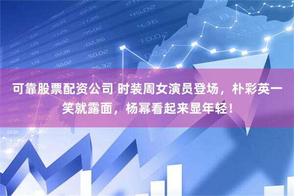 可靠股票配资公司 时装周女演员登场，朴彩英一笑就露面，杨幂看起来显年轻！