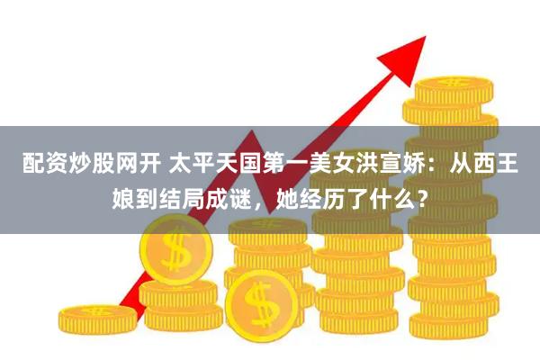 配资炒股网开 太平天国第一美女洪宣娇：从西王娘到结局成谜，她经历了什么？