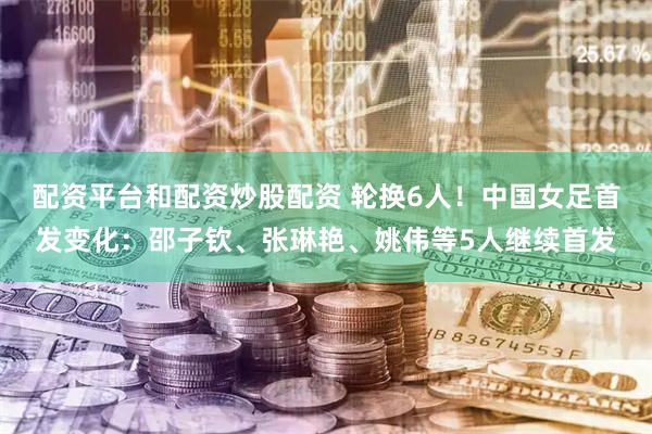 配资平台和配资炒股配资 轮换6人！中国女足首发变化：邵子钦、张琳艳、姚伟等5人继续首发