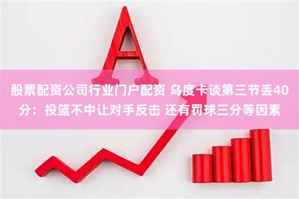 股票配资公司行业门户配资 乌度卡谈第三节丢40分：投篮不中让对手反击 还有罚球三分等因素