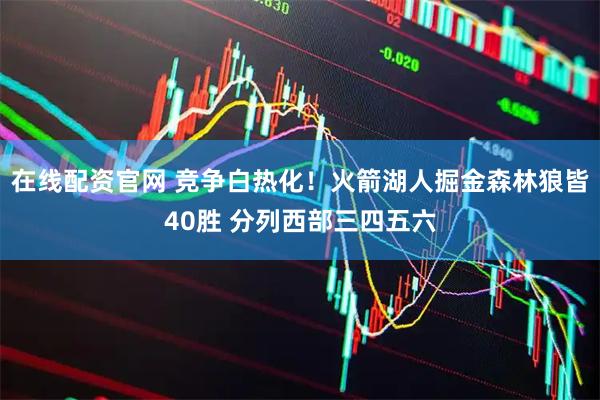 在线配资官网 竞争白热化！火箭湖人掘金森林狼皆40胜 分列西部三四五六
