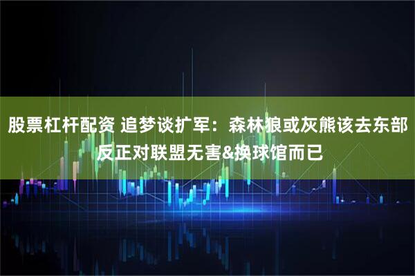 股票杠杆配资 追梦谈扩军：森林狼或灰熊该去东部 反正对联盟无害&换球馆而已