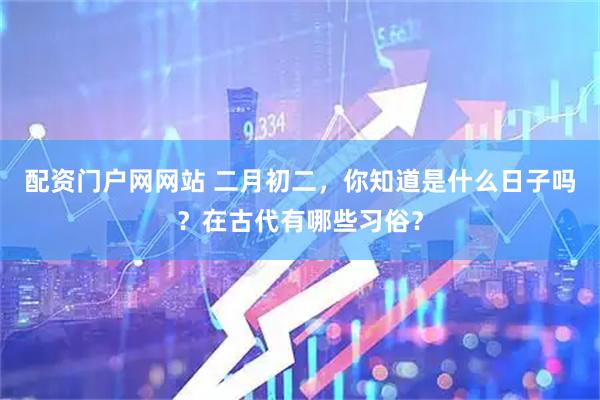 配资门户网网站 二月初二，你知道是什么日子吗？在古代有哪些习俗？