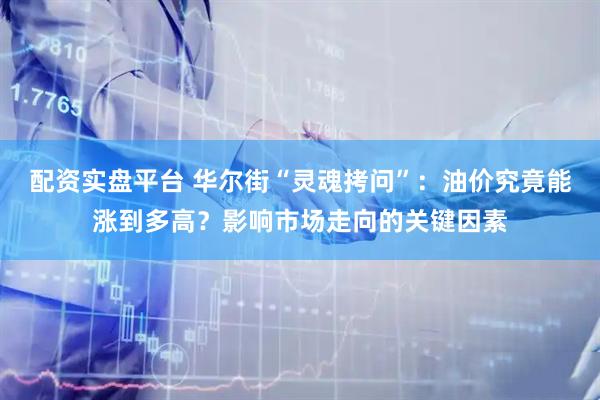 配资实盘平台 华尔街“灵魂拷问”：油价究竟能涨到多高？影响市场走向的关键因素