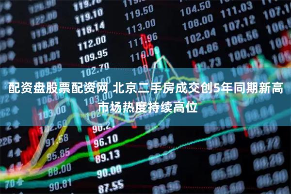 配资盘股票配资网 北京二手房成交创5年同期新高 市场热度持续高位