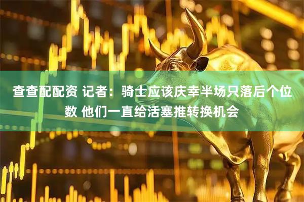 查查配配资 记者：骑士应该庆幸半场只落后个位数 他们一直给活塞推转换机会