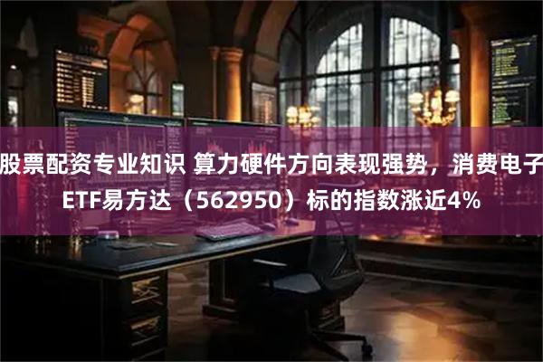 股票配资专业知识 算力硬件方向表现强势，消费电子ETF易方达（562950）标的指数涨近4%