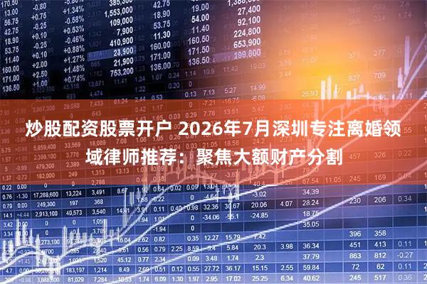 炒股配资股票开户 2026年7月深圳专注离婚领域律师推荐：聚焦大额财产分割