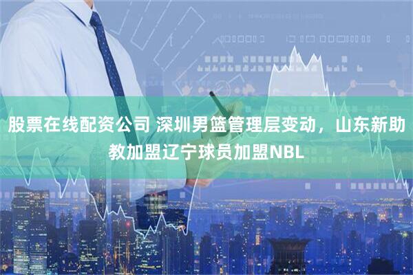 股票在线配资公司 深圳男篮管理层变动，山东新助教加盟辽宁球员加盟NBL