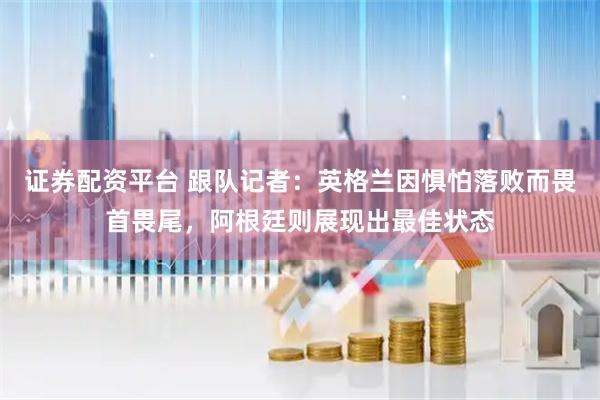 证券配资平台 跟队记者：英格兰因惧怕落败而畏首畏尾，阿根廷则展现出最佳状态