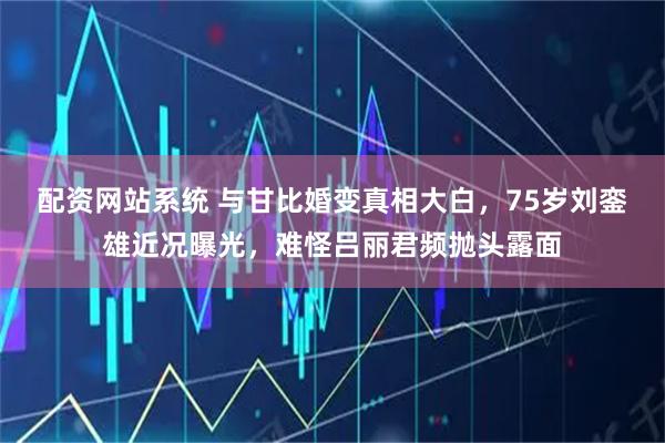 配资网站系统 与甘比婚变真相大白，75岁刘銮雄近况曝光，难怪吕丽君频抛头露面