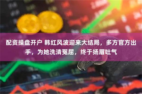 配资操盘开户 韩红风波迎来大结局，多方官方出手，为她洗清冤屈，终于扬眉吐气
