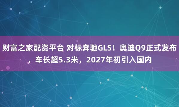 财富之家配资平台 对标奔驰GLS！奥迪Q9正式发布，车长超5.3米，2027年初引入国内