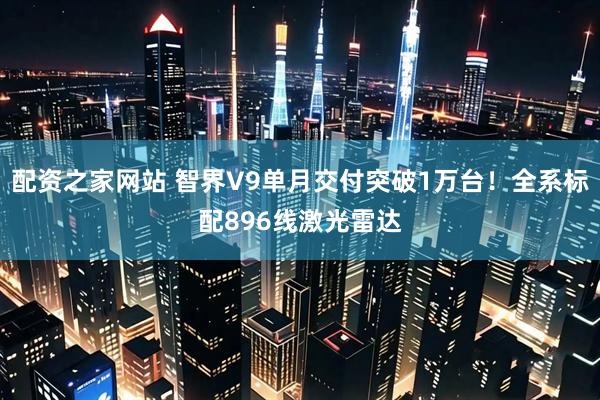 配资之家网站 智界V9单月交付突破1万台！全系标配896线激光雷达