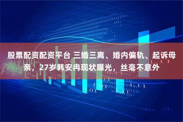 股票配资配资平台 三婚三离、婚内偏轨、起诉母亲，27岁韩安冉现状曝光，丝毫不意外